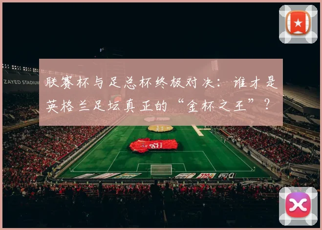 联赛杯与足总杯终极对决：谁才是英格兰足坛真正的“金杯之王”？