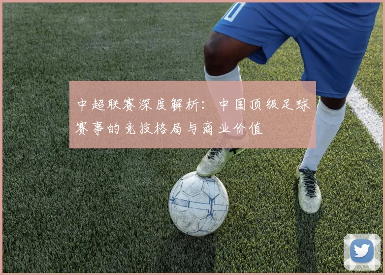 中超联赛深度解析：中国顶级足球赛事的竞技格局与商业价值