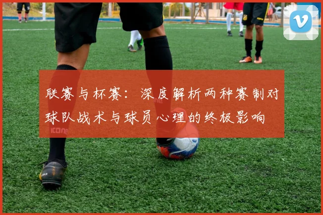 联赛与杯赛：深度解析两种赛制对球队战术与球员心理的终极影响