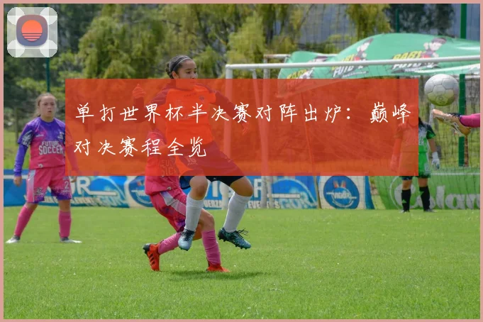 单打世界杯半决赛对阵出炉：巅峰对决赛程全览