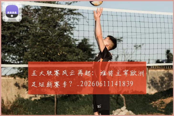 五大联赛风云再起：谁将主宰欧洲足坛新赛季？_20260611141839