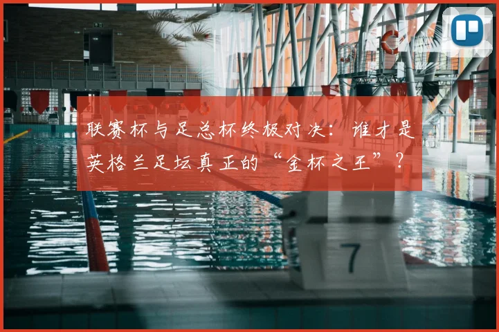 联赛杯与足总杯终极对决：谁才是英格兰足坛真正的“金杯之王”？