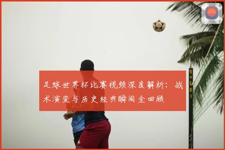 足球世界杯比赛视频深度解析：战术演变与历史经典瞬间全回顾