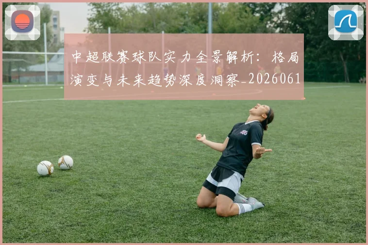 中超联赛球队实力全景解析：格局演变与未来趋势深度洞察_20260611140814