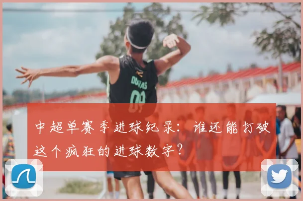 中超单赛季进球纪录：谁还能打破这个疯狂的进球数字？